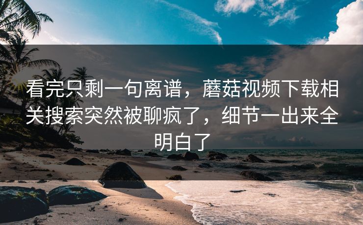 看完只剩一句离谱,蘑菇视频下载相关搜索突然被聊疯了,细节一出来全明白了 看完只剩一句离谱,蘑菇视频下载相关搜索突然被聊疯了,细节一出来全明白了