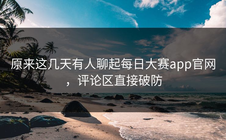 原来这几天有人聊起每日大赛app官网，评论区直接破防