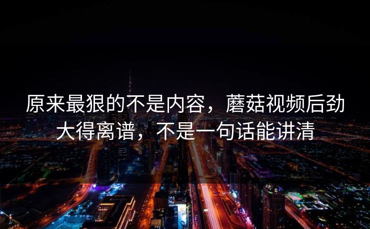 原来最狠的不是内容，蘑菇视频后劲大得离谱，不是一句话能讲清