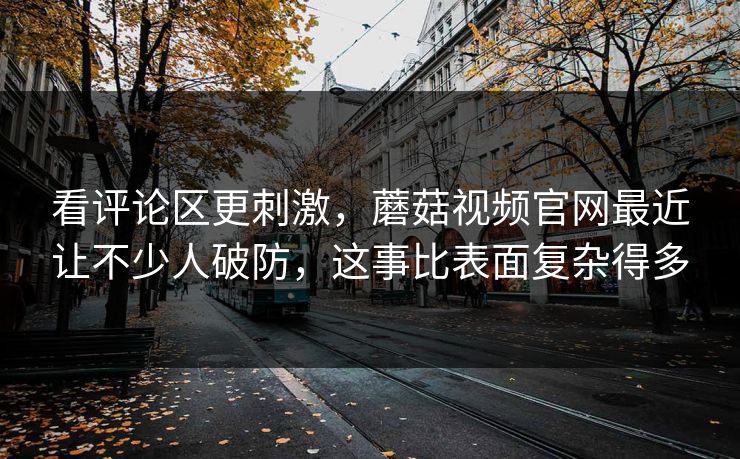 看评论区更刺激，蘑菇视频官网最近让不少人破防，这事比表面复杂得多