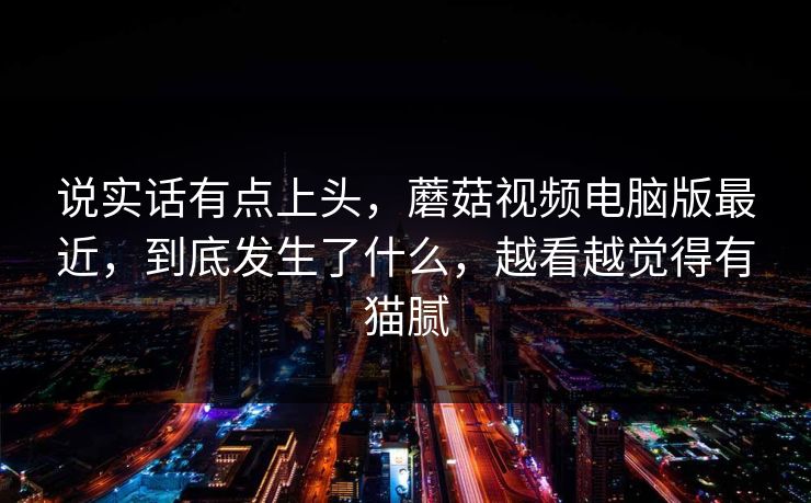 说实话有点上头，蘑菇视频电脑版最近，到底发生了什么，越看越觉得有猫腻