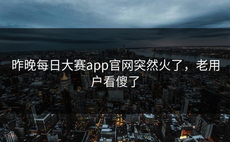 昨晚每日大赛app官网突然火了,老用户看傻了 昨晚每日大赛app官网突然火了,老用户看傻了