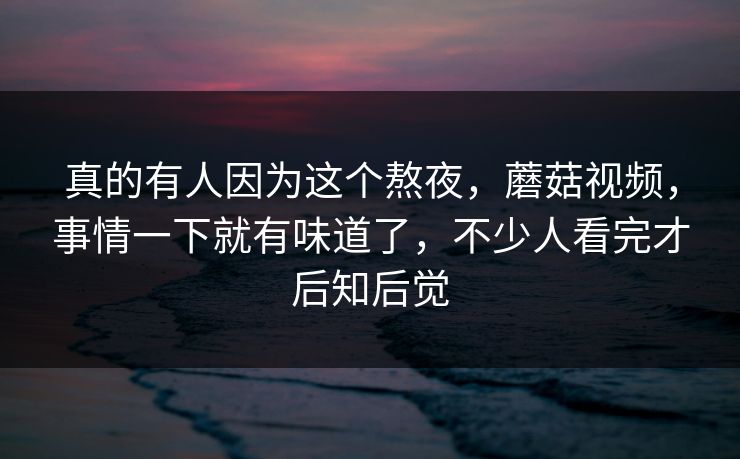 真的有人因为这个熬夜，蘑菇视频，事情一下就有味道了，不少人看完才后知后觉