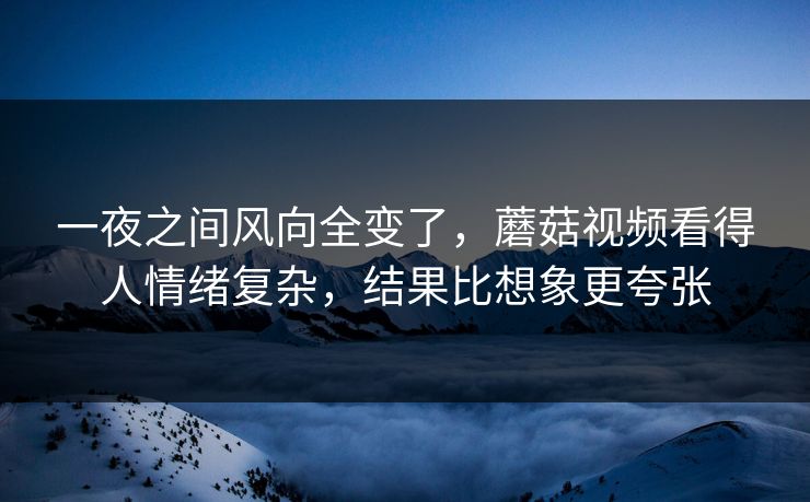 一夜之间风向全变了，蘑菇视频看得人情绪复杂，结果比想象更夸张
