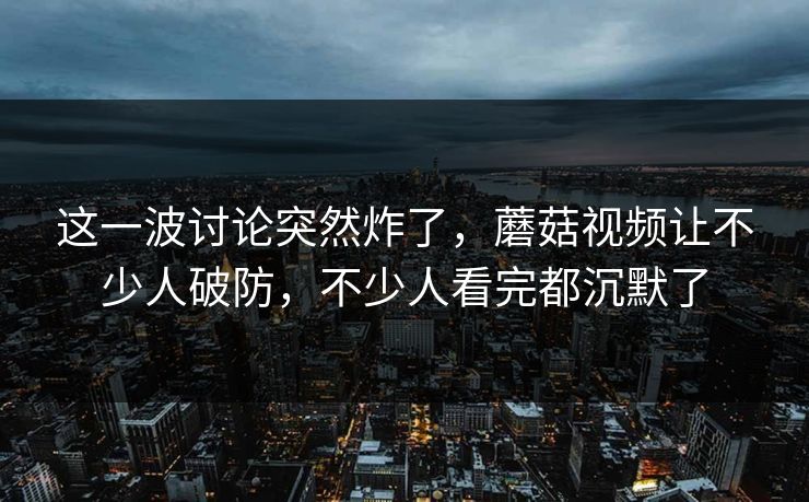 这一波讨论突然炸了，蘑菇视频让不少人破防，不少人看完都沉默了