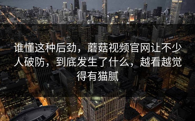 谁懂这种后劲,蘑菇视频官网让不少人破防,到底发生了什么,越看越觉得有猫腻 谁懂这种后劲,蘑菇视频官网让不少人破防,到底发生了什么,越看越觉得有猫腻