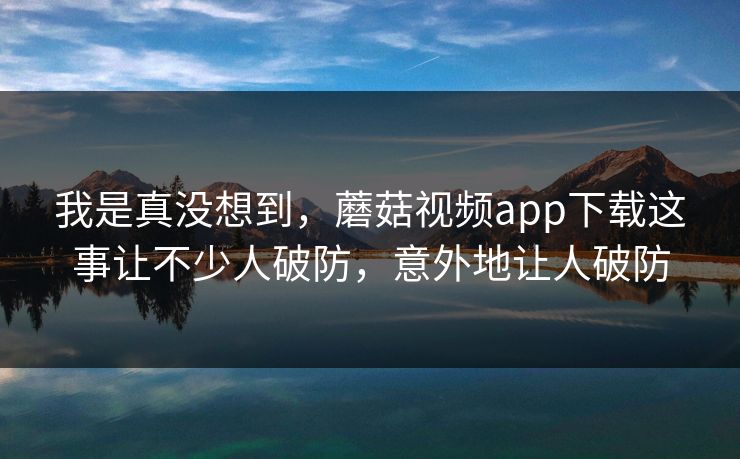 我是真没想到,蘑菇视频app下载这事让不少人破防,意外地让人破防 我是真没想到,蘑菇视频app下载这事让不少人破防,意外地让人破防