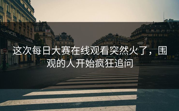 这次每日大赛在线观看突然火了，围观的人开始疯狂追问