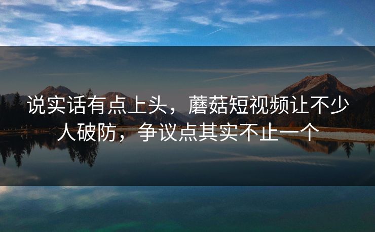 说实话有点上头，蘑菇短视频让不少人破防，争议点其实不止一个