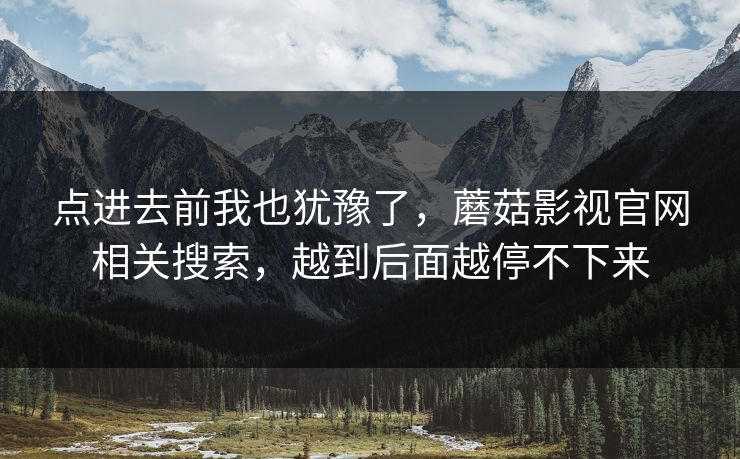 点进去前我也犹豫了,蘑菇影视官网相关搜索,越到后面越停不下来 点进去前我也犹豫了,蘑菇影视官网相关搜索,越到后面越停不下来