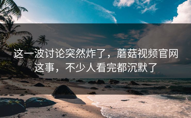 这一波讨论突然炸了，蘑菇视频官网这事，不少人看完都沉默了