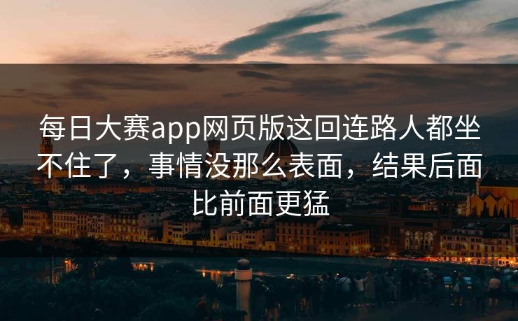每日大赛app网页版这回连路人都坐不住了，事情没那么表面，结果后面比前面更猛
