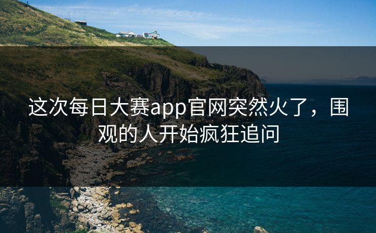 这次每日大赛app官网突然火了，围观的人开始疯狂追问