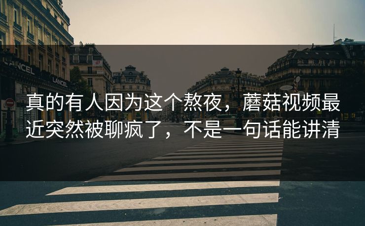 真的有人因为这个熬夜，蘑菇视频最近突然被聊疯了，不是一句话能讲清