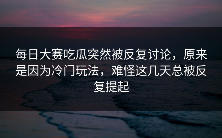 每日大赛吃瓜突然被反复讨论,原来是因为冷门玩法,难怪这几天总被反复提起 每日大赛吃瓜突然被反复讨论,原来是因为冷门玩法,难怪这几天总被反复提起