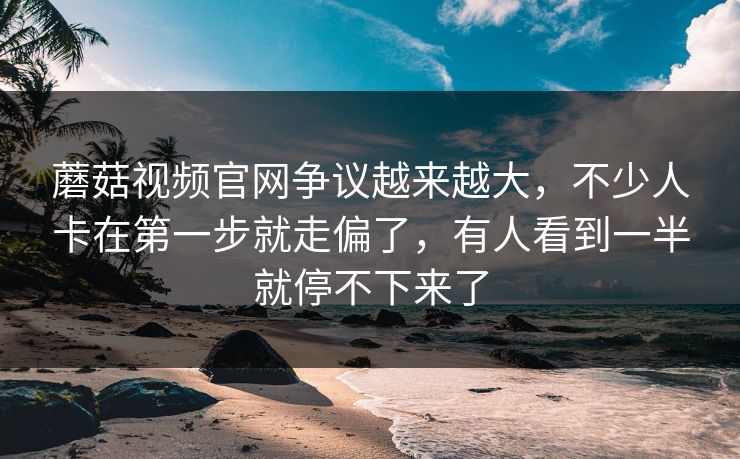 蘑菇视频官网争议越来越大，不少人卡在第一步就走偏了，有人看到一半就停不下来了