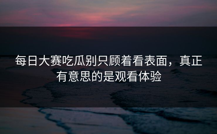 每日大赛吃瓜别只顾着看表面,真正有意思的是观看体验 每日大赛吃瓜别只顾着看表面,真正有意思的是观看体验
