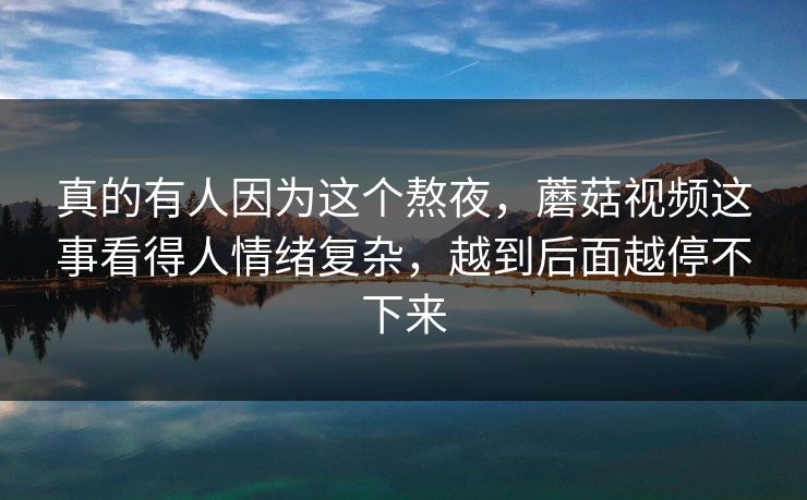 真的有人因为这个熬夜,蘑菇视频这事看得人情绪复杂,越到后面越停不下来 真的有人因为这个熬夜,蘑菇视频这事看得人情绪复杂,越到后面越停不下来