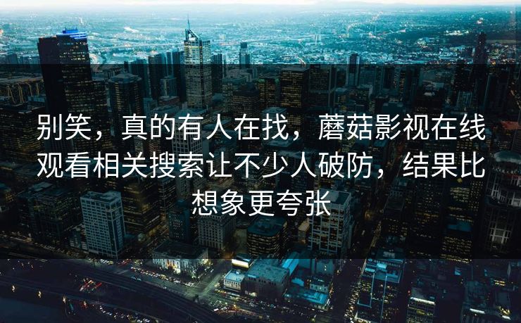 别笑,真的有人在找,蘑菇影视在线观看相关搜索让不少人破防,结果比想象更夸张 别笑,真的有人在找,蘑菇影视在线观看相关搜索让不少人破防,结果比想象更夸张
