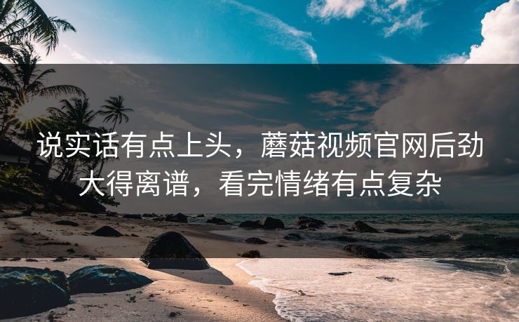 说实话有点上头,蘑菇视频官网后劲大得离谱,看完情绪有点复杂 说实话有点上头,蘑菇视频官网后劲大得离谱,看完情绪有点复杂