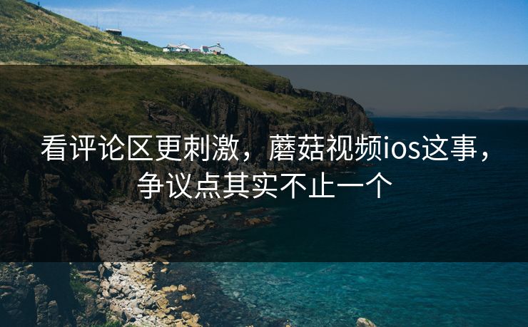 看评论区更刺激,蘑菇视频ios这事,争议点其实不止一个 看评论区更刺激,蘑菇视频ios这事,争议点其实不止一个