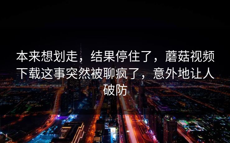 本来想划走，结果停住了，蘑菇视频下载这事突然被聊疯了，意外地让人破防