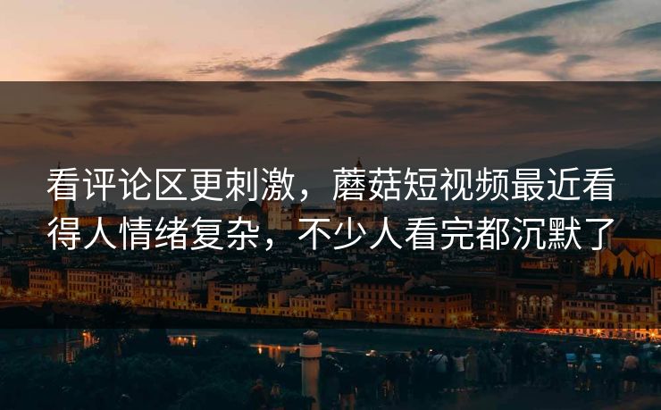 看评论区更刺激，蘑菇短视频最近看得人情绪复杂，不少人看完都沉默了
