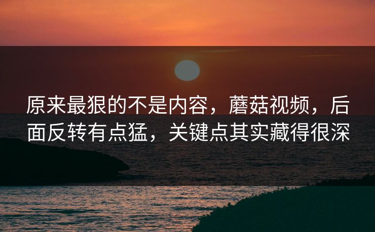 原来最狠的不是内容，蘑菇视频，后面反转有点猛，关键点其实藏得很深