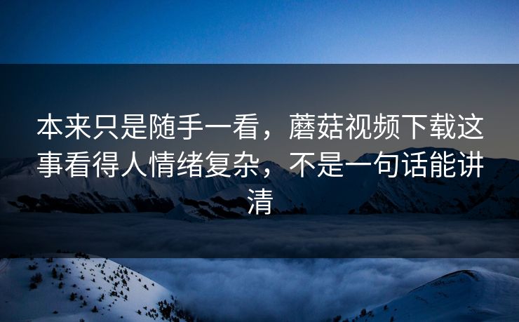 本来只是随手一看，蘑菇视频下载这事看得人情绪复杂，不是一句话能讲清