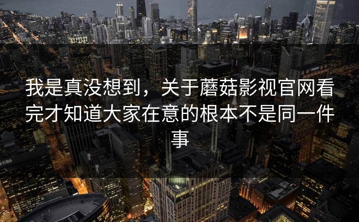 我是真没想到,关于蘑菇影视官网看完才知道大家在意的根本不是同一件事 我是真没想到,关于蘑菇影视官网看完才知道大家在意的根本不是同一件事