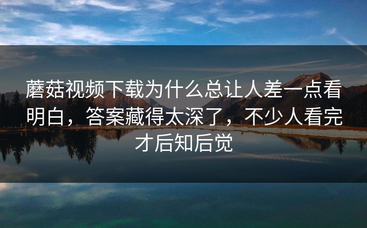 蘑菇视频下载为什么总让人差一点看明白，答案藏得太深了，不少人看完才后知后觉
