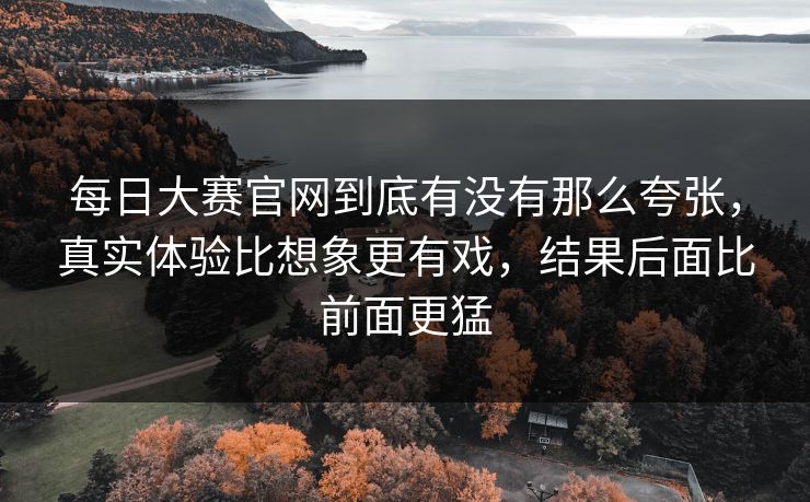 每日大赛官网到底有没有那么夸张,真实体验比想象更有戏,结果后面比前面更猛 每日大赛官网到底有没有那么夸张,真实体验比想象更有戏,结果后面比前面更猛