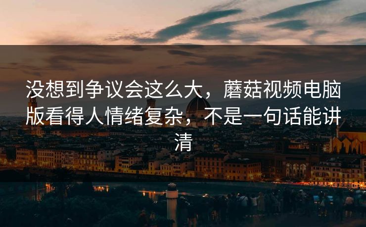 没想到争议会这么大，蘑菇视频电脑版看得人情绪复杂，不是一句话能讲清