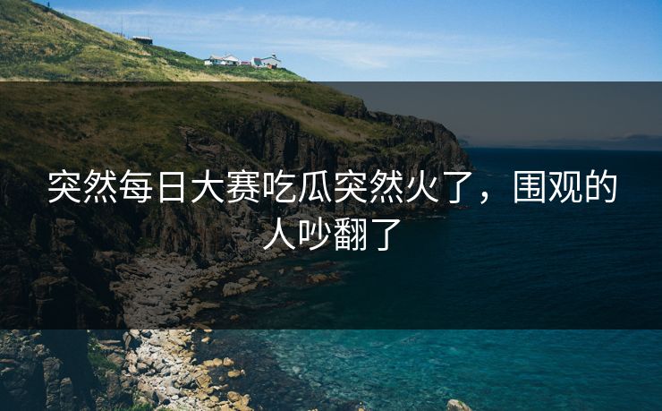 突然每日大赛吃瓜突然火了,围观的人吵翻了 突然每日大赛吃瓜突然火了,围观的人吵翻了
