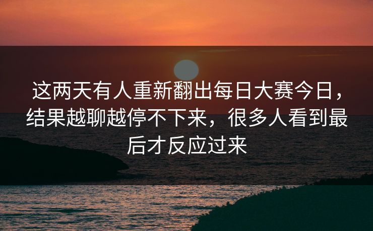 这两天有人重新翻出每日大赛今日,结果越聊越停不下来,很多人看到最后才反应过来 这两天有人重新翻出每日大赛今日,结果越聊越停不下来,很多人看到最后才反应过来